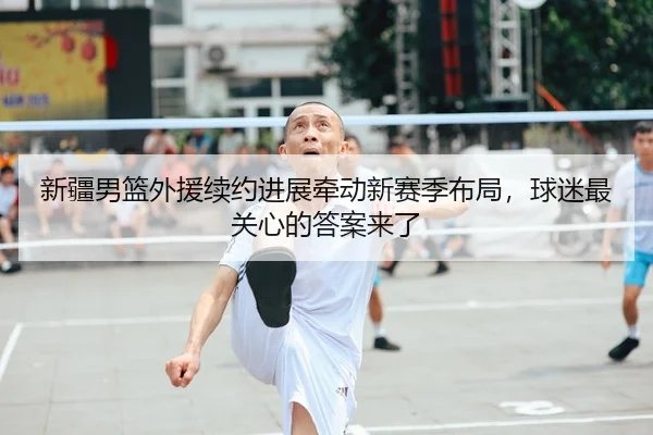 新疆男篮外援续约进展牵动新赛季布局，球迷最关心的答案来了